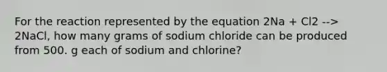 For the reaction represented by the equation 2Na + Cl2 --> 2NaCl, how many grams of sodium chloride can be produced from 500. g each of sodium and chlorine?