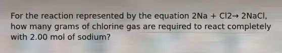 For the reaction represented by the equation 2Na + Cl2→ 2NaCl, how many grams of chlorine gas are required to react completely with 2.00 mol of sodium?