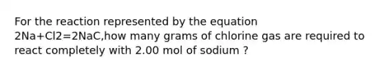 For the reaction represented by the equation 2Na+Cl2=2NaC,how many grams of chlorine gas are required to react completely with 2.00 mol of sodium ?