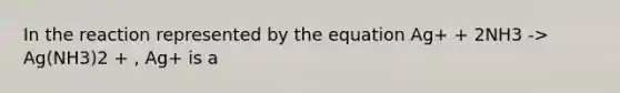 In the reaction represented by the equation Ag+ + 2NH3 -> Ag(NH3)2 + , Ag+ is a