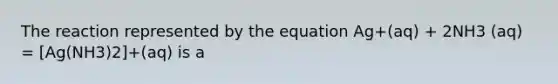 The reaction represented by the equation Ag+(aq) + 2NH3 (aq) = [Ag(NH3)2]+(aq) is a