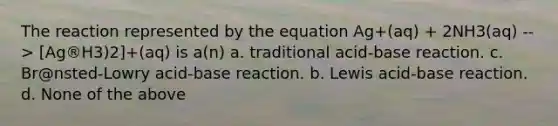 The reaction represented by the equation Ag+(aq) + 2NH3(aq) --> [Ag®H3)2]+(aq) is a(n) a. traditional acid-base reaction. c. Br@nsted-Lowry acid-base reaction. b. Lewis acid-base reaction. d. None of the above