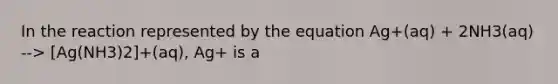 In the reaction represented by the equation Ag+(aq) + 2NH3(aq) --> [Ag(NH3)2]+(aq), Ag+ is a