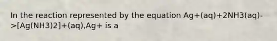 In the reaction represented by the equation Ag+(aq)+2NH3(aq)->[Ag(NH3)2]+(aq),Ag+ is a