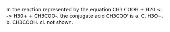 In the reaction represented by the equation CH3 COOH + H20 H30+ + CH3COO-, the conjugate acid CH3COO' is a. C. H3O+. b. CH3COOH. cl. not shown.