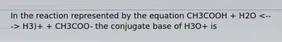 In the reaction represented by the equation CH3COOH + H2O H3)+ + CH3COO- the conjugate base of H3O+ is