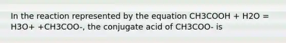 In the reaction represented by the equation CH3COOH + H2O = H3O+ +CH3COO-, the conjugate acid of CH3COO- is