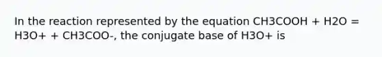 In the reaction represented by the equation CH3COOH + H2O = H3O+ + CH3COO-, the conjugate base of H3O+ is