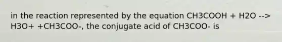 in the reaction represented by the equation CH3COOH + H2O --> H3O+ +CH3COO-, the conjugate acid of CH3COO- is