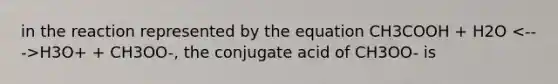 in the reaction represented by the equation CH3COOH + H2O H3O+ + CH3OO-, the conjugate acid of CH3OO- is