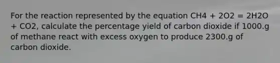 For the reaction represented by the equation CH4 + 2O2 = 2H2O + CO2, calculate the percentage yield of carbon dioxide if 1000.g of methane react with excess oxygen to produce 2300.g of carbon dioxide.