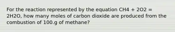 For the reaction represented by the equation CH4 + 2O2 = 2H2O, how many moles of carbon dioxide are produced from the combustion of 100.g of methane?