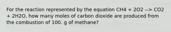 For the reaction represented by the equation CH4 + 2O2 --> CO2 + 2H2O, how many moles of carbon dioxide are produced from the combustion of 100. g of methane?