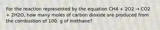 For the reaction represented by the equation CH4 + 2O2 → CO2 + 2H2O, how many moles of carbon dioxide are produced from the combustion of 100. g of methane?