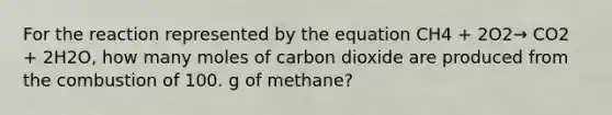 For the reaction represented by the equation CH4 + 2O2→ CO2 + 2H2O, how many moles of carbon dioxide are produced from the combustion of 100. g of methane?