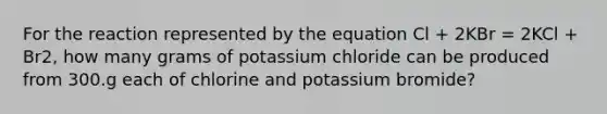 For the reaction represented by the equation Cl + 2KBr = 2KCl + Br2, how many grams of potassium chloride can be produced from 300.g each of chlorine and potassium bromide?