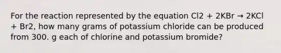 For the reaction represented by the equation Cl2 + 2KBr → 2KCl + Br2, how many grams of potassium chloride can be produced from 300. g each of chlorine and potassium bromide?