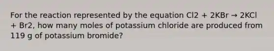 For the reaction represented by the equation Cl2 + 2KBr → 2KCl + Br2, how many moles of potassium chloride are produced from 119 g of potassium bromide?