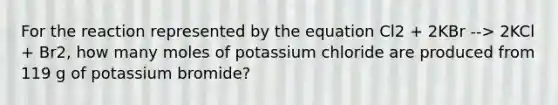 For the reaction represented by the equation Cl2 + 2KBr --> 2KCl + Br2, how many moles of potassium chloride are produced from 119 g of potassium bromide?