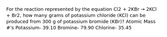 For the reaction represented by the equation Cl2 + 2KBr → 2KCl + Br2, how many grams of potassium chloride (KCl) can be produced from 300 g of potassium bromide (KBr)? Atomic Mass #'s Potassium- 39.10 Bromine- 79.90 Chlorine- 35.45