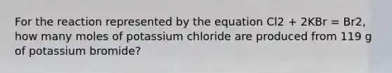 For the reaction represented by the equation Cl2 + 2KBr = Br2, how many moles of potassium chloride are produced from 119 g of potassium bromide?