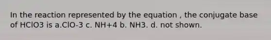 In the reaction represented by the equation , the conjugate base of HClO3 is a.ClO-3 c. NH+4 b. NH3. d. not shown.