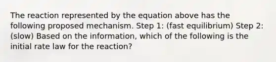 The reaction represented by the equation above has the following proposed mechanism. Step 1: (fast equilibrium) Step 2: (slow) Based on the information, which of the following is the initial rate law for the reaction?