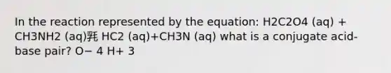 In the reaction represented by the equation: H2C2O4 (aq) + CH3NH2 (aq)㲗 HC2 (aq)+CH3N (aq) what is a conjugate acid-base pair? O− 4 H+ 3