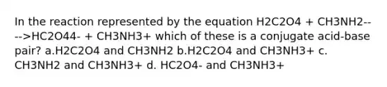 In the reaction represented by the equation H2C2O4 + CH3NH2---->HC2O44- + CH3NH3+ which of these is a conjugate acid-base pair? a.H2C2O4 and CH3NH2 b.H2C2O4 and CH3NH3+ c. CH3NH2 and CH3NH3+ d. HC2O4- and CH3NH3+