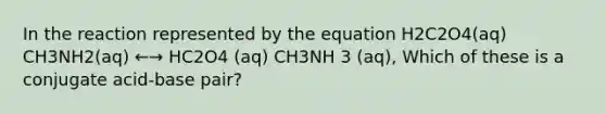 In the reaction represented by the equation H2C2O4(aq) CH3NH2(aq) ←→ HC2O4 (aq) CH3NH 3 (aq), Which of these is a conjugate acid-base pair?