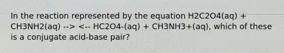 In the reaction represented by the equation H2C2O4(aq) + CH3NH2(aq) --> <-- HC2O4-(aq) + CH3NH3+(aq), which of these is a conjugate acid-base pair?