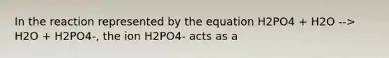 In the reaction represented by the equation H2PO4 + H2O --> H2O + H2PO4-, the ion H2PO4- acts as a