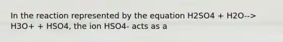 In the reaction represented by the equation H2SO4 + H2O--> H3O+ + HSO4, the ion HSO4- acts as a