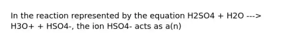 In the reaction represented by the equation H2SO4 + H2O ---> H3O+ + HSO4-, the ion HSO4- acts as a(n)