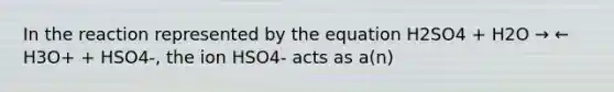 In the reaction represented by the equation H2SO4 + H2O → ← H3O+ + HSO4-, the ion HSO4- acts as a(n)