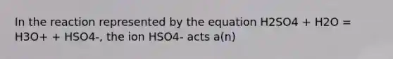 In the reaction represented by the equation H2SO4 + H2O = H3O+ + HSO4-, the ion HSO4- acts a(n)