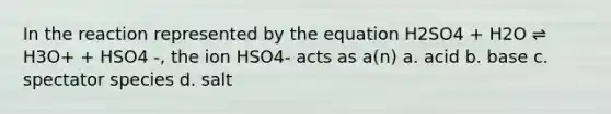 In the reaction represented by the equation H2SO4 + H2O ⇌ H3O+ + HSO4 -, the ion HSO4- acts as a(n) a. acid b. base c. spectator species d. salt