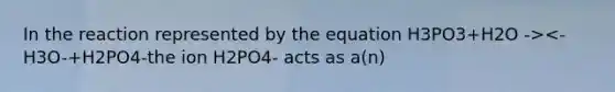 In the reaction represented by the equation H3PO3+H2O -><-H3O-+H2PO4-the ion H2PO4- acts as a(n)