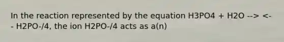 In the reaction represented by the equation H3PO4 + H2O --> <-- H2PO-/4, the ion H2PO-/4 acts as a(n)