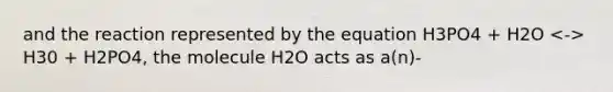 and the reaction represented by the equation H3PO4 + H2O H30 + H2PO4, the molecule H2O acts as a(n)-