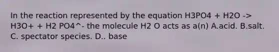 In the reaction represented by the equation H3PO4 + H2O -> H3O+ + H2 PO4^- the molecule H2 O acts as a(n) A.acid. B.salt. C. spectator species. D.. base