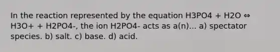 In the reaction represented by the equation H3PO4 + H2O ⇔ H3O+ + H2PO4-, the ion H2PO4- acts as a(n)... a) spectator species. b) salt. c) base. d) acid.