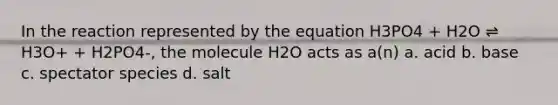 In the reaction represented by the equation H3PO4 + H2O ⇌ H3O+ + H2PO4-, the molecule H2O acts as a(n) a. acid b. base c. spectator species d. salt