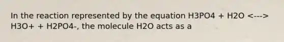 In the reaction represented by the equation H3PO4 + H2O H3O+ + H2PO4-, the molecule H2O acts as a