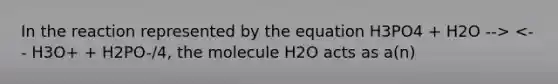 In the reaction represented by the equation H3PO4 + H2O --> <-- H3O+ + H2PO-/4, the molecule H2O acts as a(n)