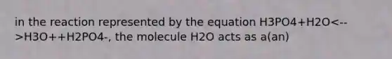 in the reaction represented by the equation H3PO4+H2O H3O++H2PO4-, the molecule H2O acts as a(an)