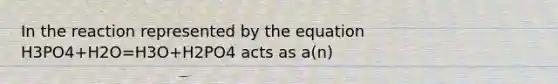 In the reaction represented by the equation H3PO4+H2O=H3O+H2PO4 acts as a(n)