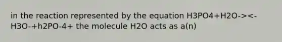 in the reaction represented by the equation H3PO4+H2O-><-H3O-+h2PO-4+ the molecule H2O acts as a(n)