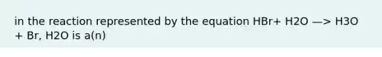 in the reaction represented by the equation HBr+ H2O —> H3O + Br, H2O is a(n)