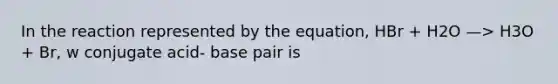 In the reaction represented by the equation, HBr + H2O —> H3O + Br, w conjugate acid- base pair is